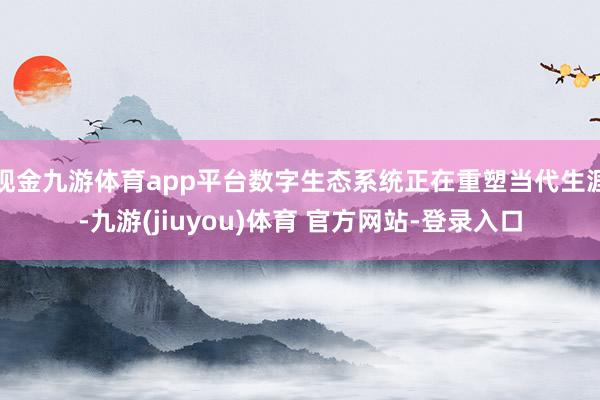 现金九游体育app平台数字生态系统正在重塑当代生涯-九游(jiuyou)体育 官方网站-登录入口