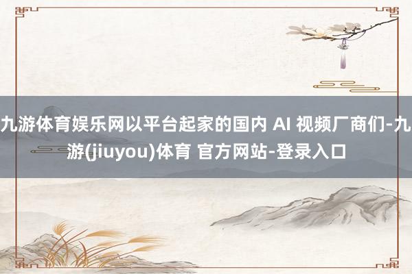 九游体育娱乐网以平台起家的国内 AI 视频厂商们-九游(jiuyou)体育 官方网站-登录入口