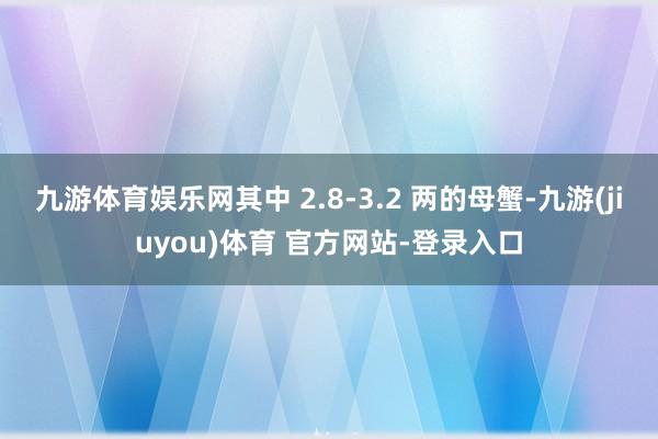 九游体育娱乐网其中 2.8-3.2 两的母蟹-九游(jiuyou)体育 官方网站-登录入口
