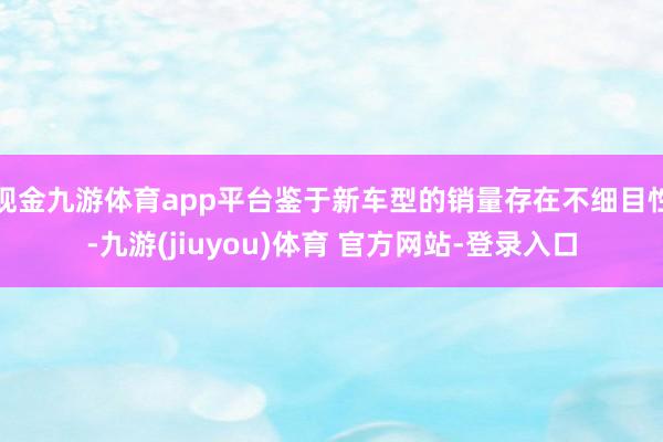 现金九游体育app平台鉴于新车型的销量存在不细目性-九游(jiuyou)体育 官方网站-登录入口