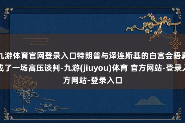 九游体育官网登录入口特朗普与泽连斯基的白宫会晤真实成了一场高压谈判-九游(jiuyou)体育 官方网站-登录入口