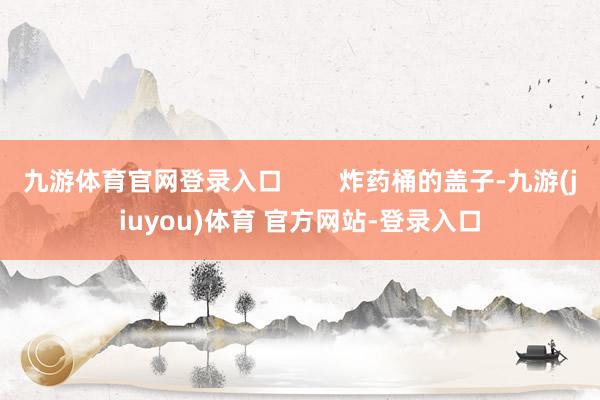 九游体育官网登录入口 炸药桶的盖子-九游(jiuyou)体育 官方网站-登录入口