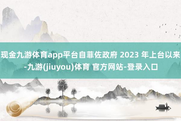 现金九游体育app平台自菲佐政府 2023 年上台以来-九游(jiuyou)体育 官方网站-登录入口