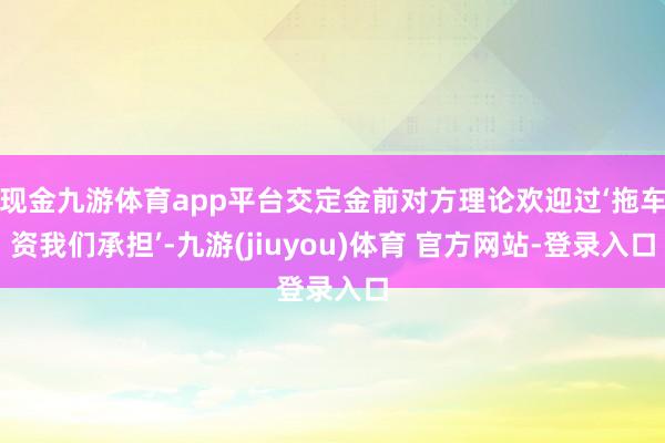 现金九游体育app平台交定金前对方理论欢迎过‘拖车资我们承担’-九游(jiuyou)体育 官方网站-登录入口