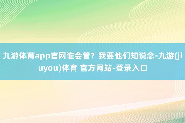 九游体育app官网谁会管？我要他们知说念-九游(jiuyou)体育 官方网站-登录入口