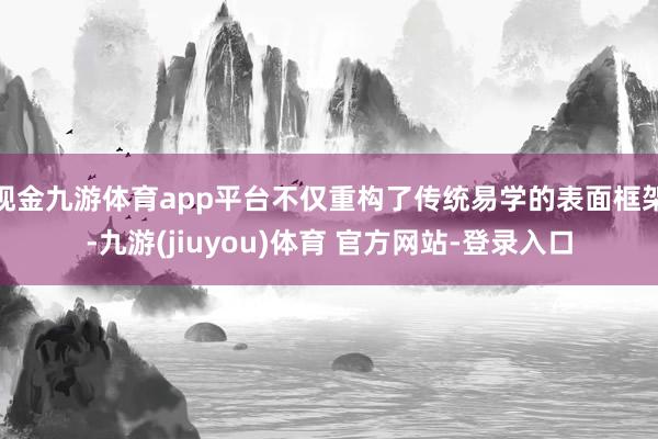 现金九游体育app平台不仅重构了传统易学的表面框架-九游(jiuyou)体育 官方网站-登录入口