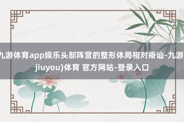 九游体育app娱乐头部阵营的整形体局相对褂讪-九游(jiuyou)体育 官方网站-登录入口