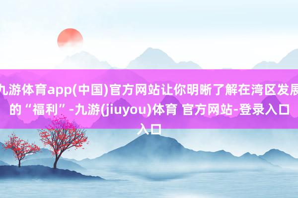 九游体育app(中国)官方网站让你明晰了解在湾区发展的“福利”-九游(jiuyou)体育 官方网站-登录入口