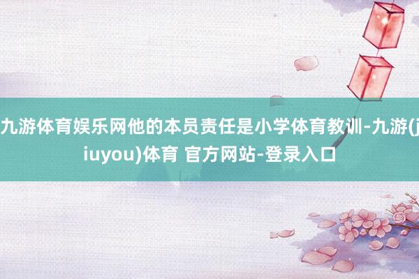 九游体育娱乐网他的本员责任是小学体育教训-九游(jiuyou)体育 官方网站-登录入口