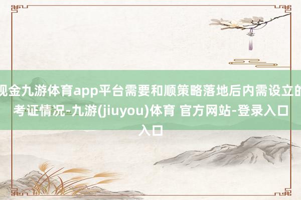 现金九游体育app平台需要和顺策略落地后内需设立的考证情况-九游(jiuyou)体育 官方网站-登录入口