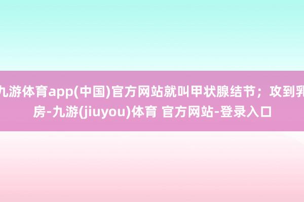 九游体育app(中国)官方网站就叫甲状腺结节；攻到乳房-九游(jiuyou)体育 官方网站-登录入口