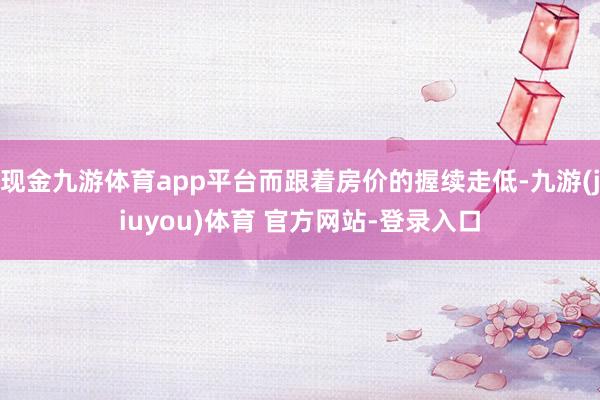 现金九游体育app平台而跟着房价的握续走低-九游(jiuyou)体育 官方网站-登录入口