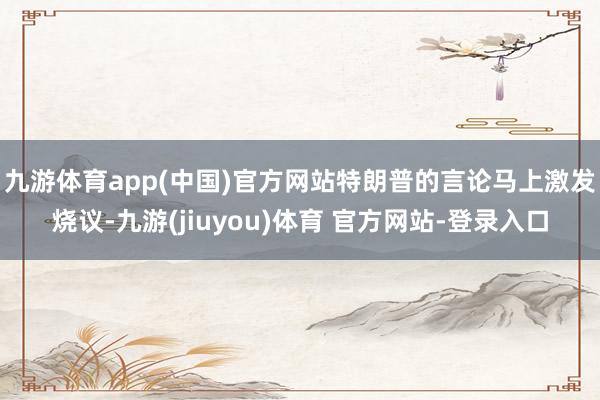 九游体育app(中国)官方网站　　特朗普的言论马上激发烧议-九游(jiuyou)体育 官方网站-登录入口