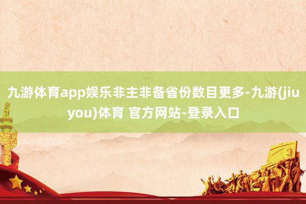 九游体育app娱乐非主非备省份数目更多-九游(jiuyou)体育 官方网站-登录入口