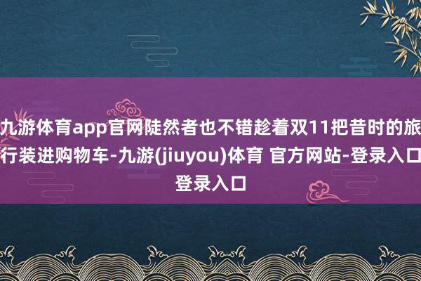 九游体育app官网陡然者也不错趁着双11把昔时的旅行装进购物车-九游(jiuyou)体育 官方网站-登录入口