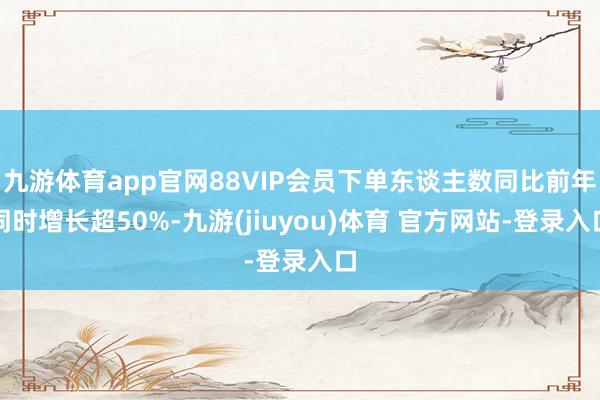 九游体育app官网88VIP会员下单东谈主数同比前年同时增长超50%-九游(jiuyou)体育 官方网站-登录入口