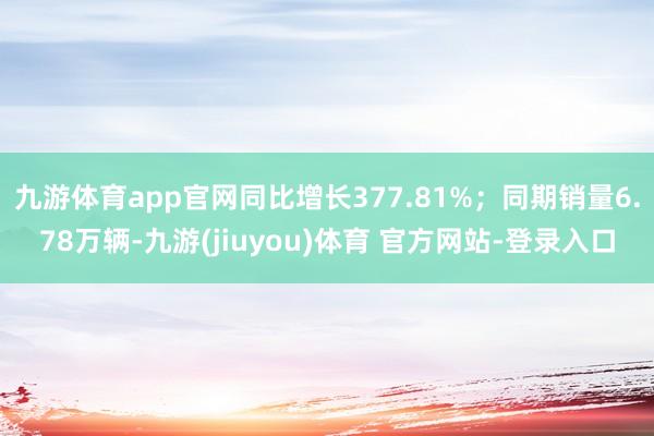 九游体育app官网同比增长377.81%；同期销量6.78万辆-九游(jiuyou)体育 官方网站-登录入口