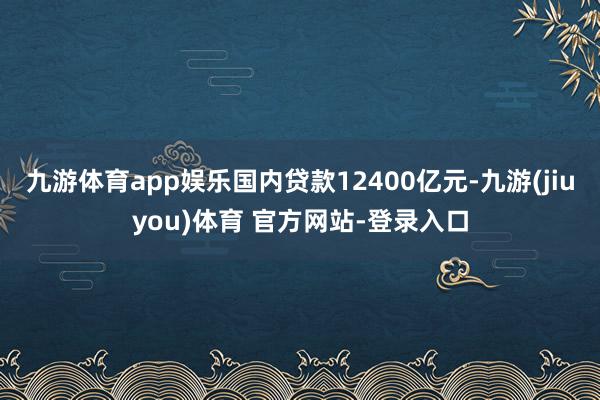 九游体育app娱乐国内贷款12400亿元-九游(jiuyou)体育 官方网站-登录入口