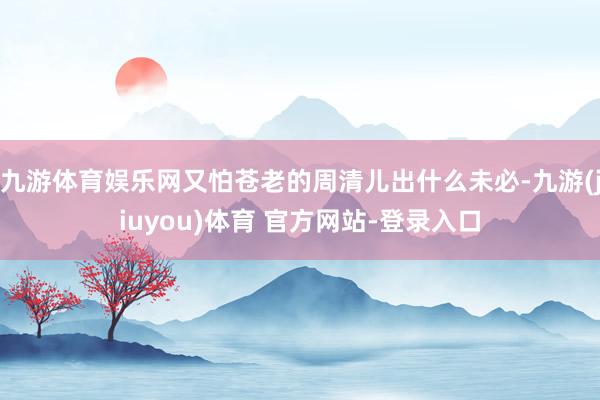 九游体育娱乐网又怕苍老的周清儿出什么未必-九游(jiuyou)体育 官方网站-登录入口
