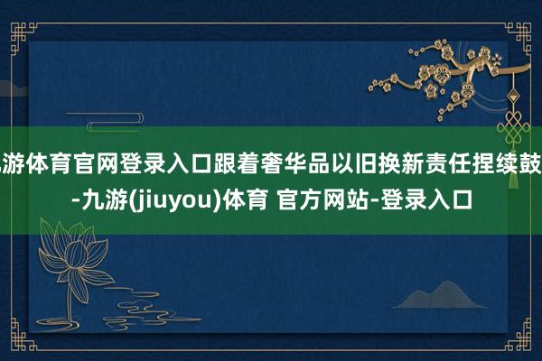 九游体育官网登录入口跟着奢华品以旧换新责任捏续鼓舞-九游(jiuyou)体育 官方网站-登录入口
