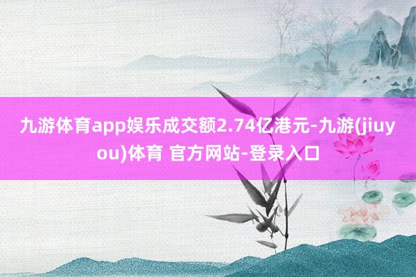 九游体育app娱乐成交额2.74亿港元-九游(jiuyou)体育 官方网站-登录入口