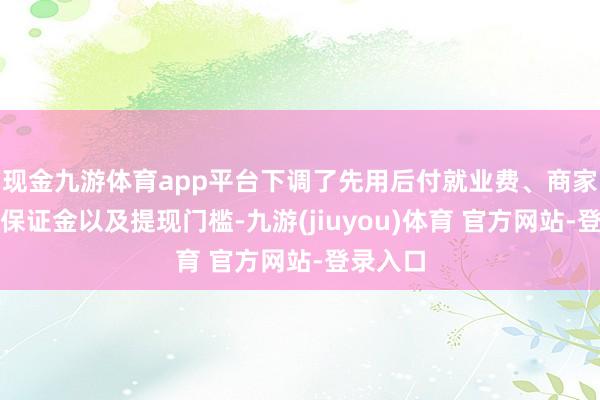 现金九游体育app平台下调了先用后付就业费、商家的店店保证金以及提现门槛-九游(jiuyou)体育 官方网站-登录入口