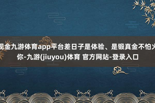 现金九游体育app平台差日子是体验、是锻真金不怕火你-九游(jiuyou)体育 官方网站-登录入口