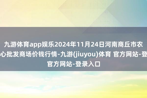 九游体育app娱乐2024年11月24日河南商丘市农产物中心批发商场价钱行情-九游(jiuyou)体育 官方网站-登录入口