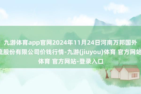 九游体育app官网2024年11月24日河南万邦国外农家具物流股份有限公司价钱行情-九游(jiuyou)体育 官方网站-登录入口