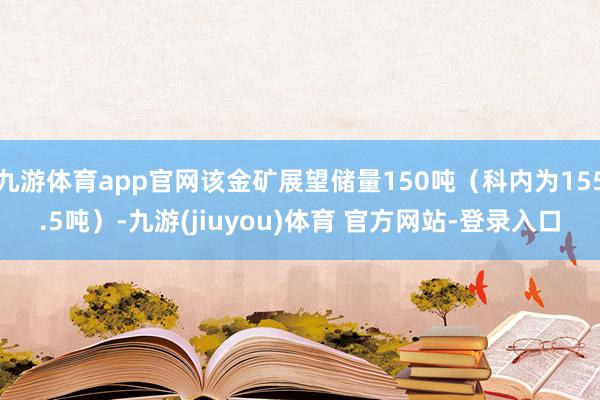 九游体育app官网该金矿展望储量150吨（科内为155.5吨）-九游(jiuyou)体育 官方网站-登录入口