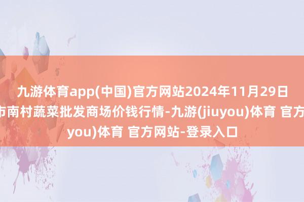 九游体育app(中国)官方网站2024年11月29日山东青岛平度市南村蔬菜批发商场价钱行情-九游(jiuyou)体育 官方网站-登录入口