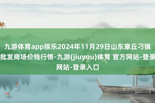 九游体育app娱乐2024年11月29日山东章丘刁镇蔬菜批发商场价钱行情-九游(jiuyou)体育 官方网站-登录入口