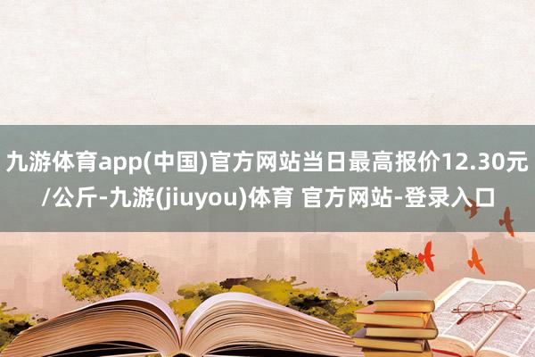 九游体育app(中国)官方网站当日最高报价12.30元/公斤-九游(jiuyou)体育 官方网站-登录入口