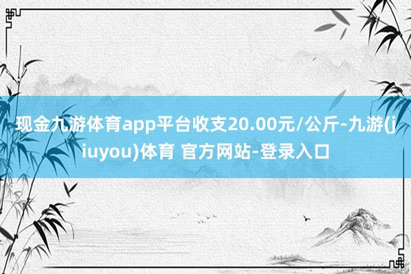 现金九游体育app平台收支20.00元/公斤-九游(jiuyou)体育 官方网站-登录入口
