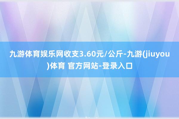 九游体育娱乐网收支3.60元/公斤-九游(jiuyou)体育 官方网站-登录入口