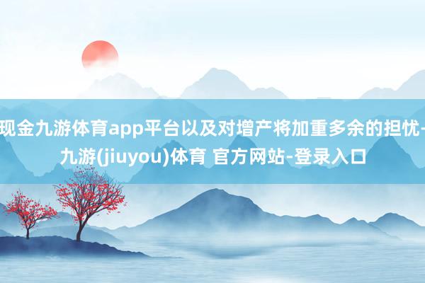 现金九游体育app平台以及对增产将加重多余的担忧-九游(jiuyou)体育 官方网站-登录入口