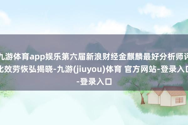 九游体育app娱乐第六届新浪财经金麒麟最好分析师评比效劳恢弘揭晓-九游(jiuyou)体育 官方网站-登录入口