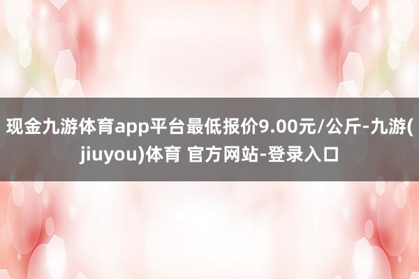 现金九游体育app平台最低报价9.00元/公斤-九游(jiuyou)体育 官方网站-登录入口
