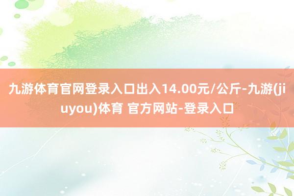 九游体育官网登录入口出入14.00元/公斤-九游(jiuyou)体育 官方网站-登录入口