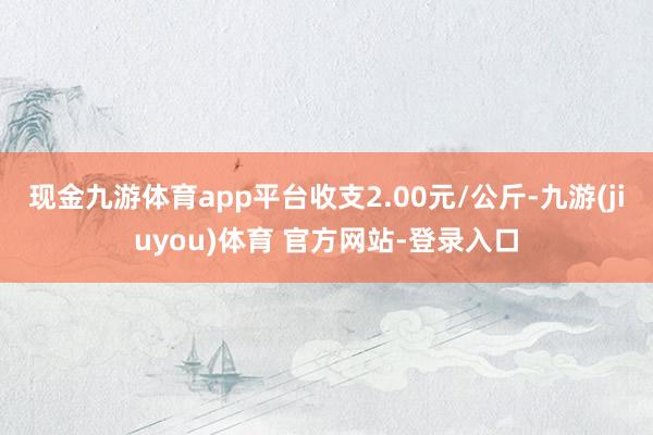 现金九游体育app平台收支2.00元/公斤-九游(jiuyou)体育 官方网站-登录入口