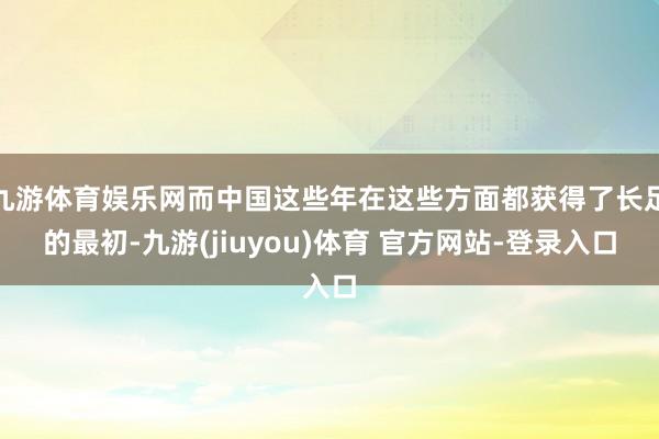 九游体育娱乐网而中国这些年在这些方面都获得了长足的最初-九游(jiuyou)体育 官方网站-登录入口