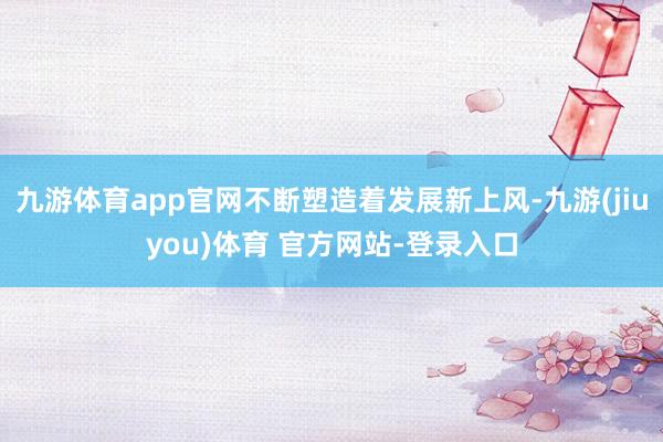 九游体育app官网不断塑造着发展新上风-九游(jiuyou)体育 官方网站-登录入口