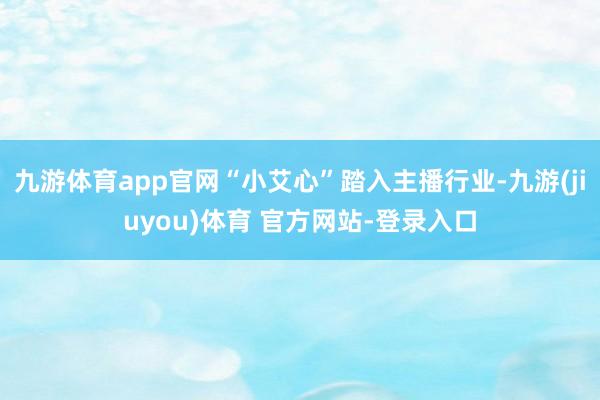 九游体育app官网“小艾心”踏入主播行业-九游(jiuyou)体育 官方网站-登录入口
