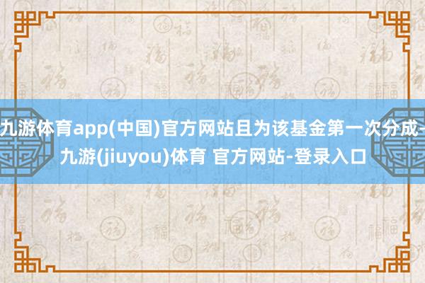 九游体育app(中国)官方网站且为该基金第一次分成-九游(jiuyou)体育 官方网站-登录入口