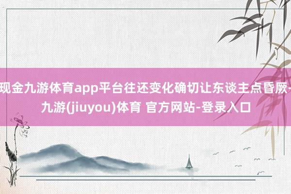 现金九游体育app平台往还变化确切让东谈主点昏厥-九游(jiuyou)体育 官方网站-登录入口