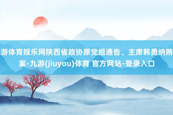 九游体育娱乐网陕西省政协原党组通告、主席韩勇纳贿一案-九游(jiuyou)体育 官方网站-登录入口