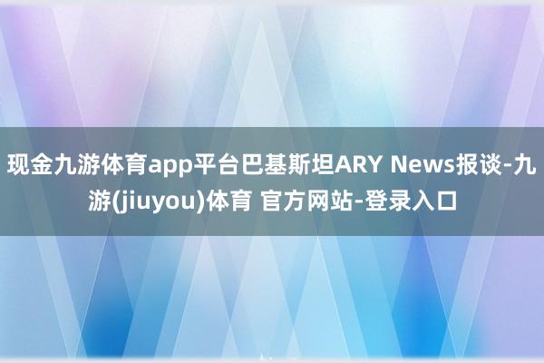 现金九游体育app平台巴基斯坦ARY News报谈-九游(jiuyou)体育 官方网站-登录入口