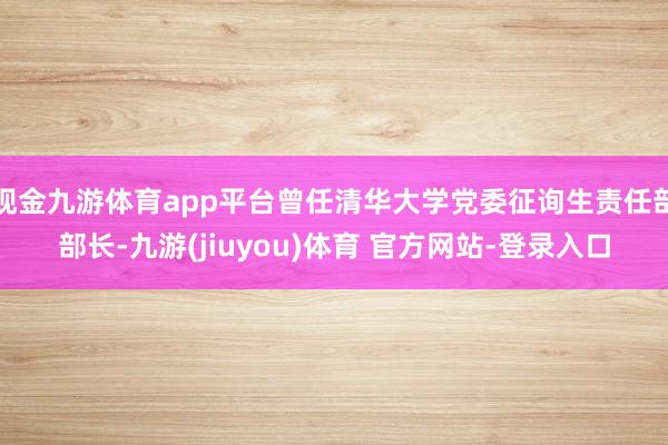 现金九游体育app平台曾任清华大学党委征询生责任部部长-九游(jiuyou)体育 官方网站-登录入口