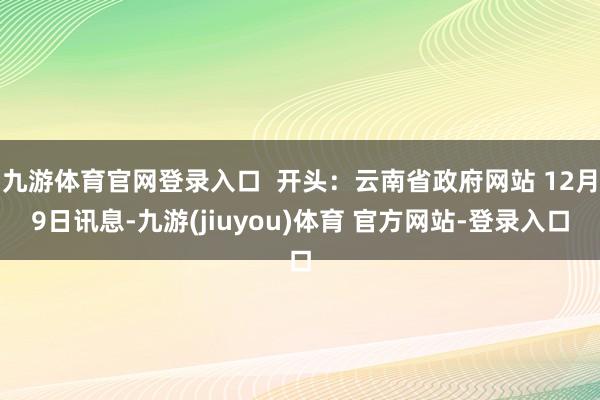 九游体育官网登录入口  开头：云南省政府网站 12月9日讯息-九游(jiuyou)体育 官方网站-登录入口