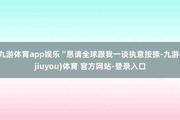 九游体育app娱乐“恳请全球跟我一谈执意按捺-九游(jiuyou)体育 官方网站-登录入口